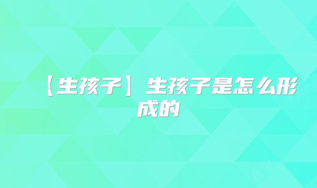 【生孩子】生孩子是怎么形成的