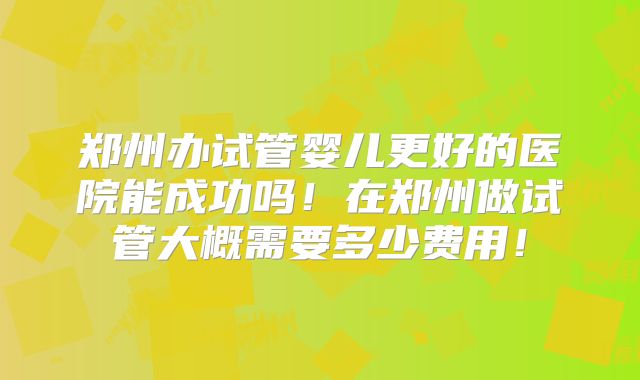 郑州办试管婴儿更好的医院能成功吗！在郑州做试管大概需要多少费用！