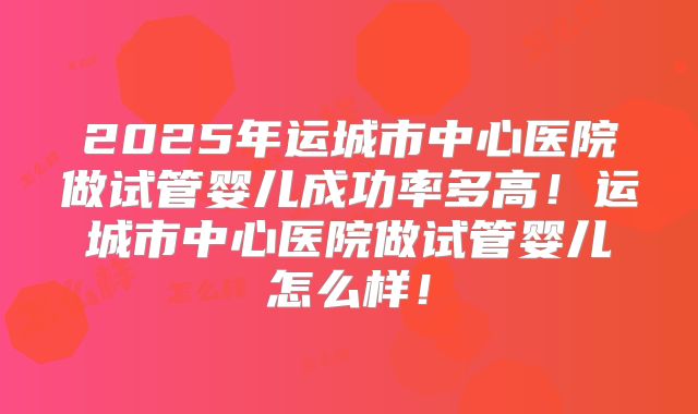 2025年运城市中心医院做试管婴儿成功率多高!运城市中心医院做试管婴儿怎么样!