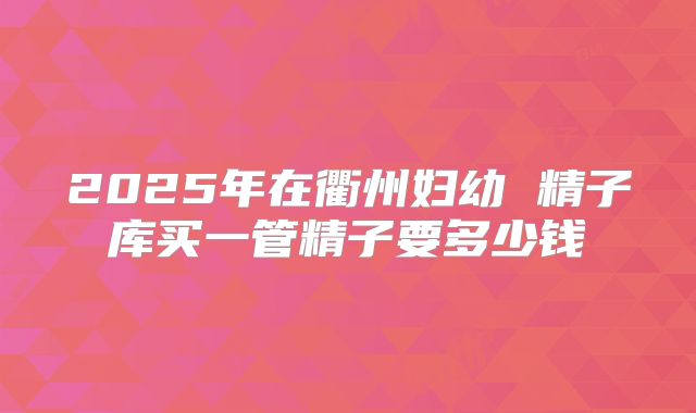 2025年在衢州妇幼 精子库买一管精子要多少钱