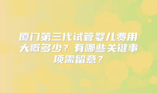 厦门第三代试管婴儿费用大概多少?有哪些关键事项需留意?