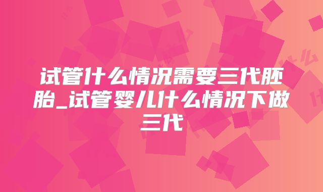 试管什么情况需要三代胚胎_试管婴儿什么情况下做三代