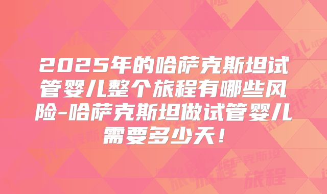 2025年的哈萨克斯坦试管婴儿整个旅程有哪些风险-哈萨克斯坦做试管婴儿需要多少天！