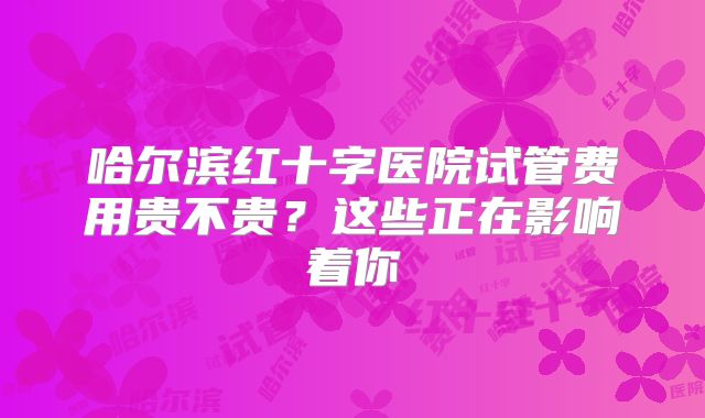 哈尔滨红十字医院试管费用贵不贵?这些正在影响着你
