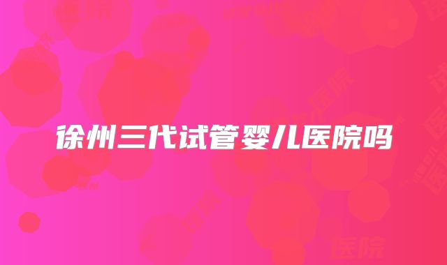 徐州三代试管婴儿医院吗