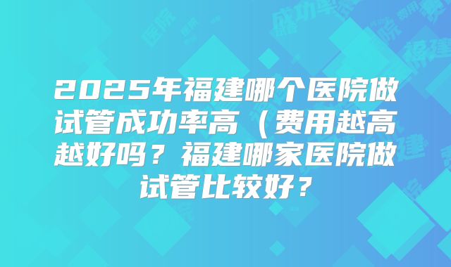 2025年福建哪个医院做试管成功率高(费用越高越好吗?福建哪家医院做试管比较好?