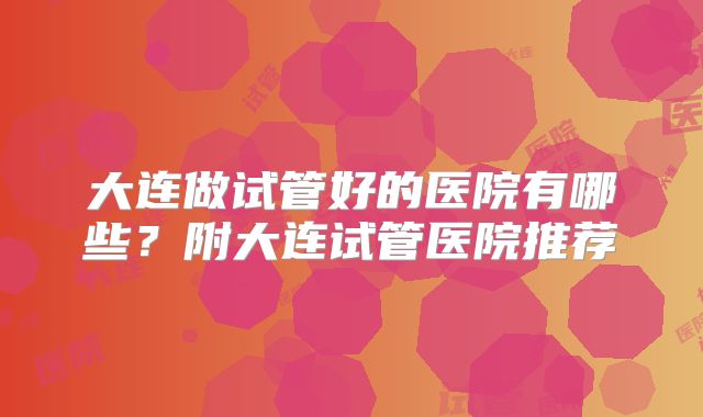 大连做试管好的医院有哪些？附大连试管医院推荐