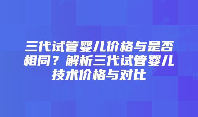 三代试管婴儿价格与是否相同？解析三代试管婴儿技术价格与对比