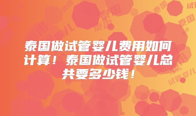 泰国做试管婴儿费用如何计算!泰国做试管婴儿总共要多少钱!