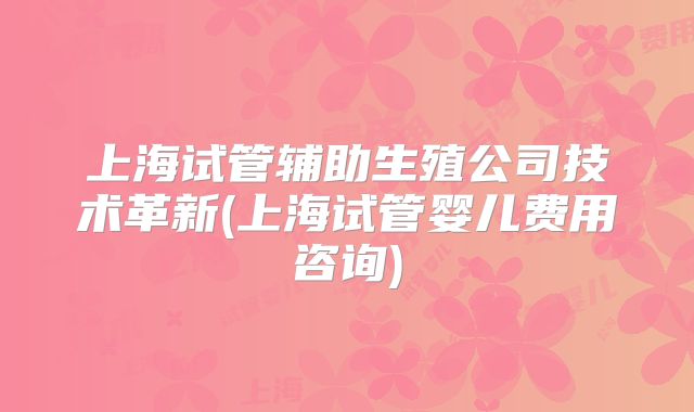 上海试管辅助生殖公司技术革新(上海试管婴儿费用咨询)