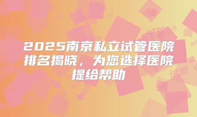 2025南京私立试管医院排名揭晓,为您选择医院提给帮助