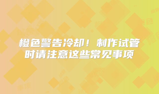 橙色警告冷却!制作试管时请注意这些常见事项
