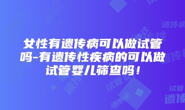 女性有遗传病可以做试管吗-有遗传性疾病的可以做试管婴儿筛查吗！