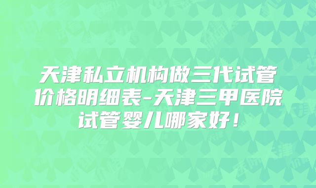 天津私立机构做三代试管价格明细表-天津三甲医院试管婴儿哪家好!