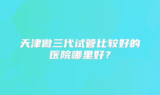天津做三代试管比较好的医院哪里好?