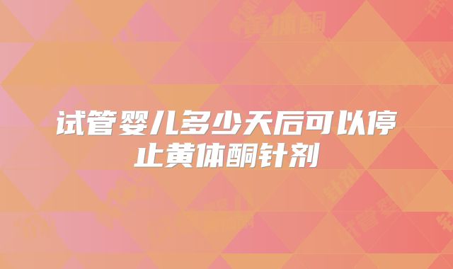试管婴儿多少天后可以停止黄体酮针剂
