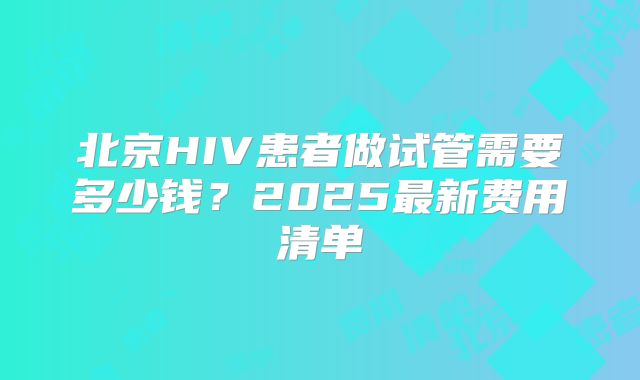 北京HIV患者做试管需要多少钱？2025最新费用清单