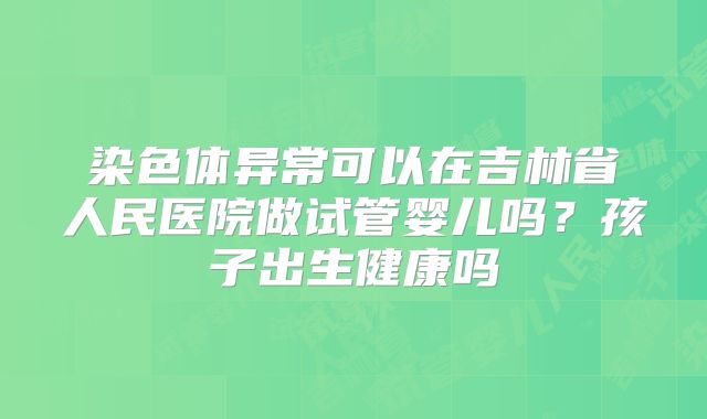 染色体异常可以在吉林省人民医院做试管婴儿吗?孩子出生健康吗