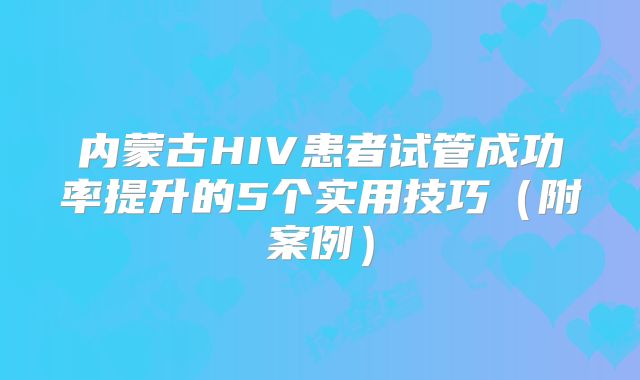 内蒙古HIV患者试管成功率提升的5个实用技巧（附案例）