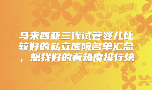 马来西亚三代试管婴儿比较好的私立医院名单汇总,想找好的看热度排行榜
