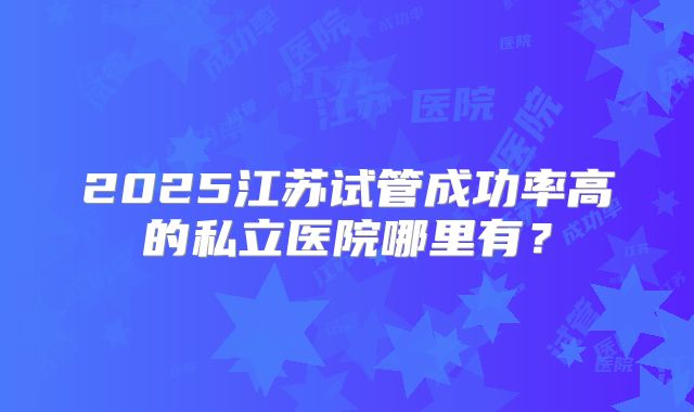 2025江苏试管成功率高的私立医院哪里有？