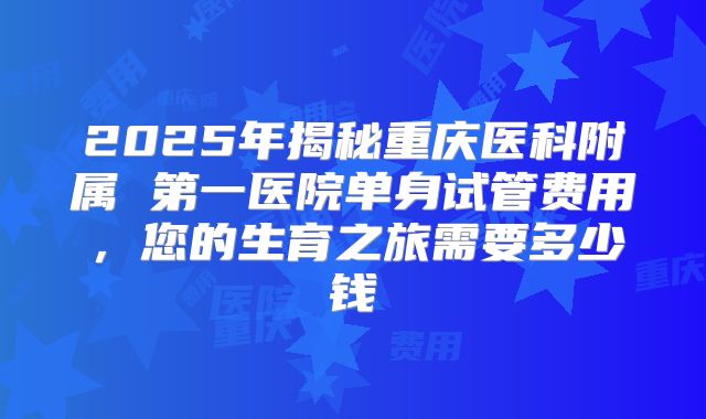 2025年揭秘重庆医科附属 第一医院单身试管费用，您的生育之旅需要多少钱
