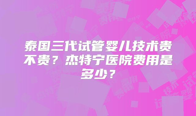 泰国三代试管婴儿技术贵不贵?杰特宁医院费用是多少?