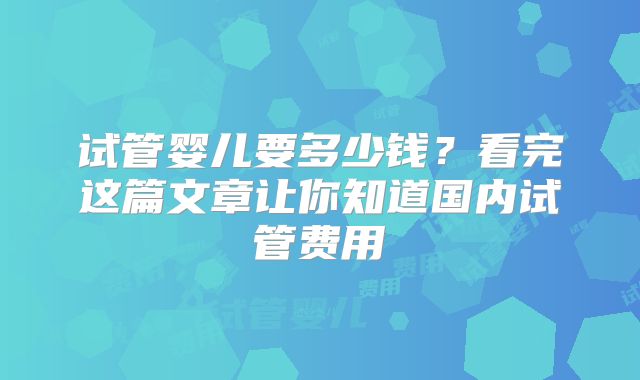 试管婴儿要多少钱?看完这篇文章让你知道国内试管费用