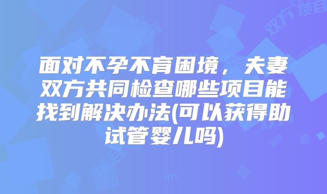 面对不孕不育困境，夫妻双方共同检查哪些项目能找到解决办法(可以获得助试管婴儿吗)