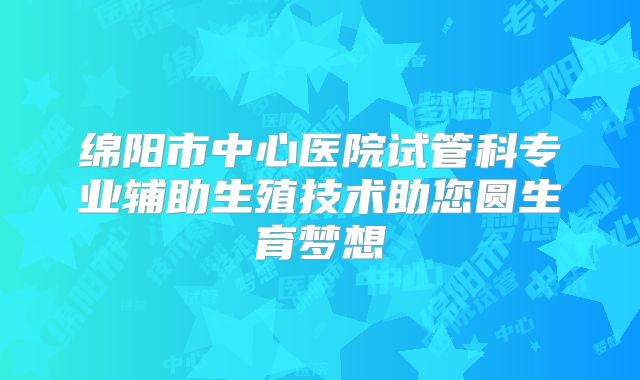 绵阳市中心医院试管科专业辅助生殖技术助您圆生育梦想