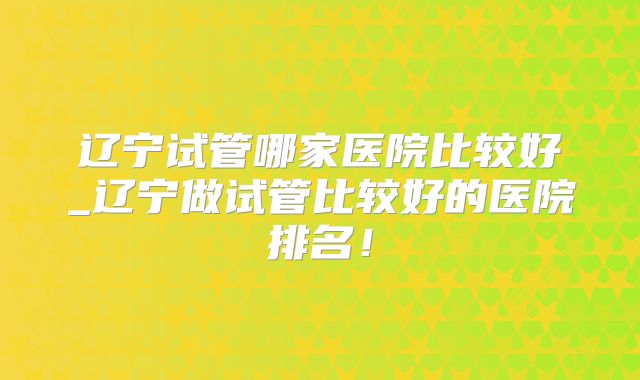 辽宁试管哪家医院比较好_辽宁做试管比较好的医院排名！