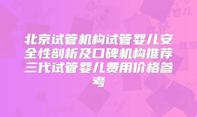 北京试管机构试管婴儿安全性剖析及口碑机构推荐三代试管婴儿费用价格参考