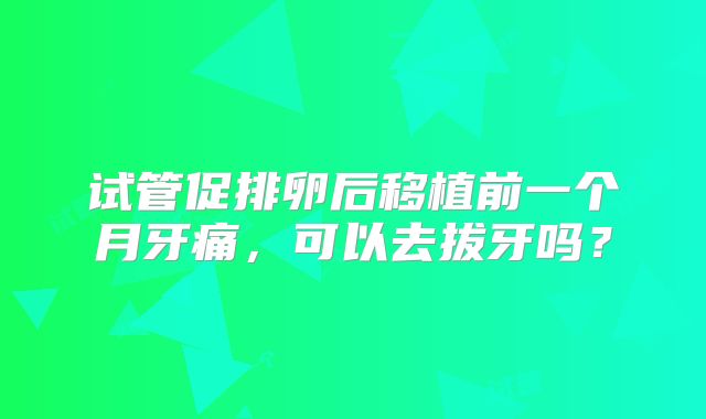 试管促排卵后移植前一个月牙痛，可以去拔牙吗？