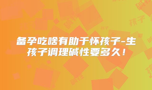 备孕吃啥有助于怀孩子-生孩子调理碱性要多久！