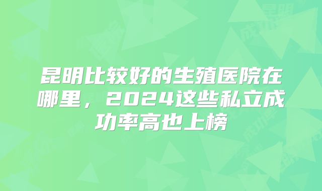 昆明比较好的生殖医院在哪里，2024这些私立成功率高也上榜