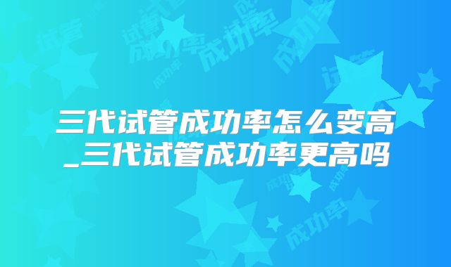三代试管成功率怎么变高_三代试管成功率更高吗