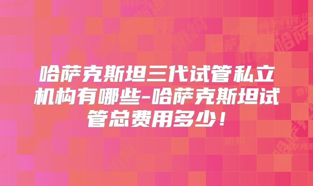 哈萨克斯坦三代试管私立机构有哪些-哈萨克斯坦试管总费用多少！