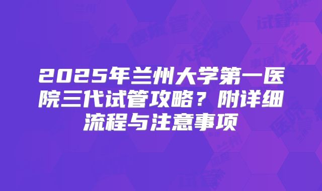2025年兰州大学第一医院三代试管攻略?附详细流程与注意事项
