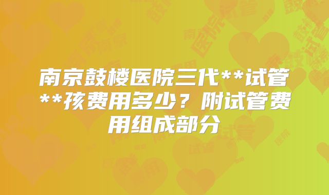 南京鼓楼医院三代**试管**孩费用多少？附试管费用组成部分