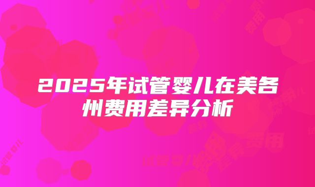 2025年试管婴儿在美各州费用差异分析