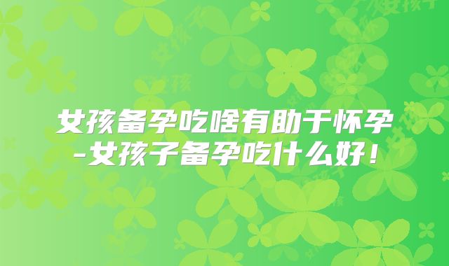 女孩备孕吃啥有助于怀孕-女孩子备孕吃什么好!
