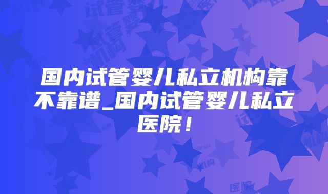 国内试管婴儿私立机构靠不靠谱_国内试管婴儿私立医院！