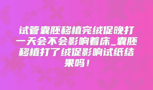 试管囊胚移植完绒促晚打一天会不会影响着床_囊胚移植打了绒促影响试纸结果吗！