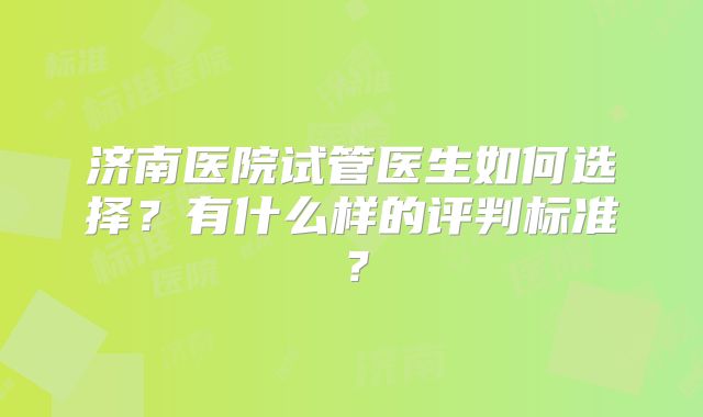济南医院试管医生如何选择？有什么样的评判标准？