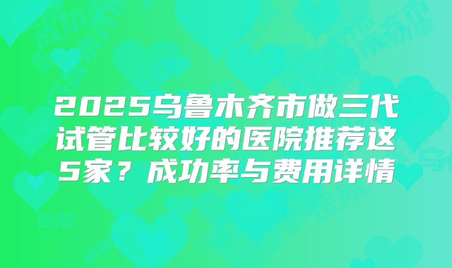 2025乌鲁木齐市做三代试管比较好的医院推荐这5家?成功率与费用详情