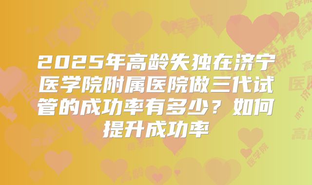 2025年高龄失独在济宁医学院附属医院做三代试管的成功率有多少？如何提升成功率