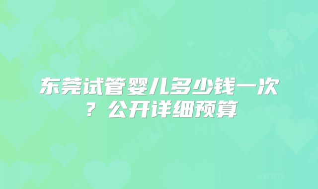 东莞试管婴儿多少钱一次？公开详细预算