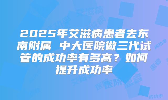 2025年艾滋病患者去东南附属 中大医院做三代试管的成功率有多高?如何提升成功率