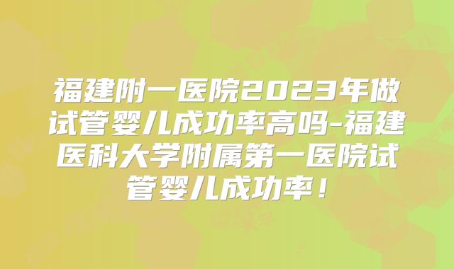 福建附一医院2023年做试管婴儿成功率高吗-福建医科大学附属第一医院试管婴儿成功率！