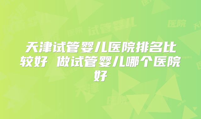 天津试管婴儿医院排名比较好 做试管婴儿哪个医院好